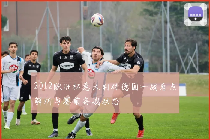 2012欧洲杯意大利对德国一战看点解析与赛前备战动态