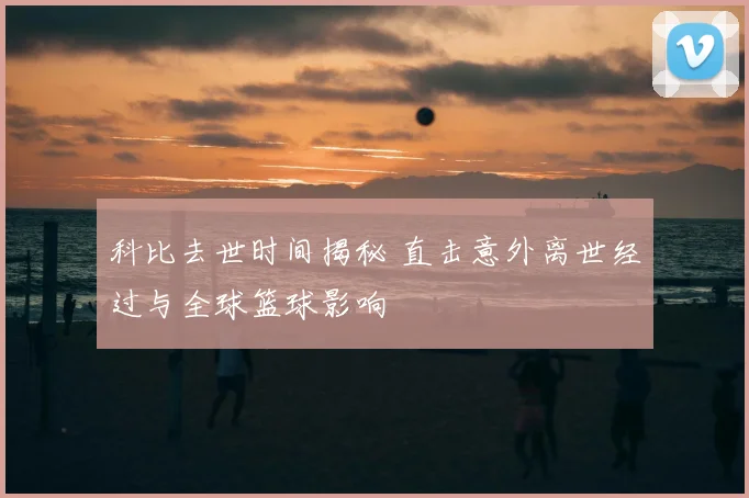 科比去世时间揭秘 直击意外离世经过与全球篮球影响