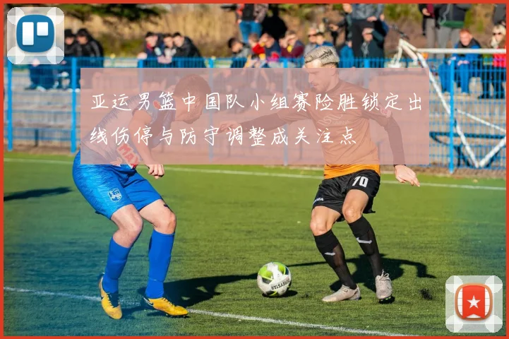 亚运男篮中国队小组赛险胜锁定出线伤停与防守调整成关注点