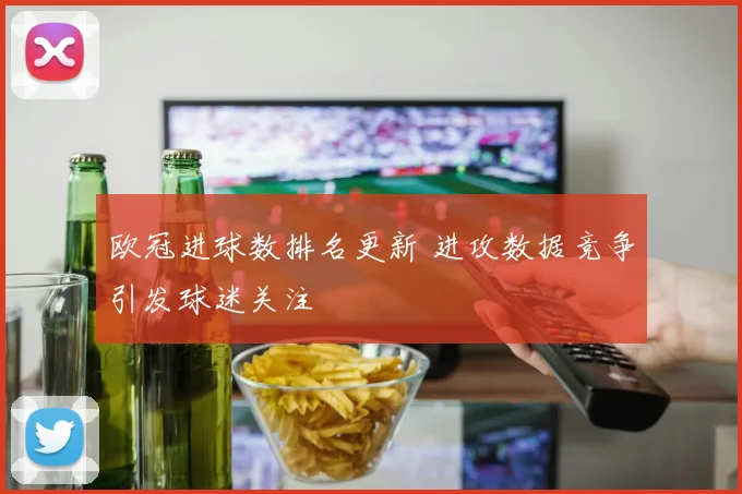 欧冠进球数排名更新 进攻数据竞争引发球迷关注