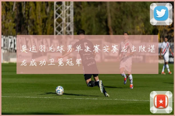 奥运羽毛球男单决赛安赛龙击败谌龙成功卫冕冠军