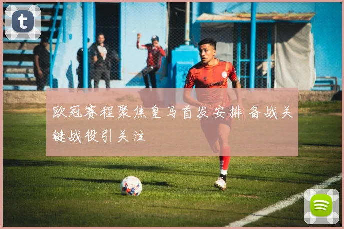 欧冠赛程聚焦皇马首发安排 备战关键战役引关注