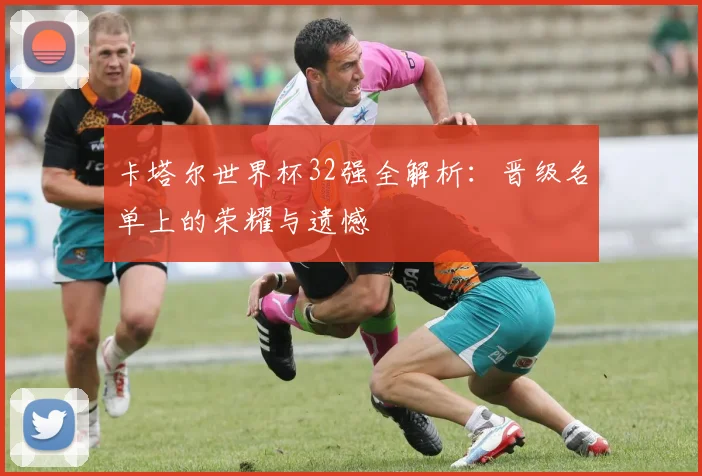 卡塔尔世界杯32强全解析:晋级名单上的荣耀与遗憾