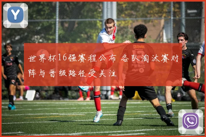 世界杯16强赛程公布 各队淘汰赛对阵与晋级路径受关注