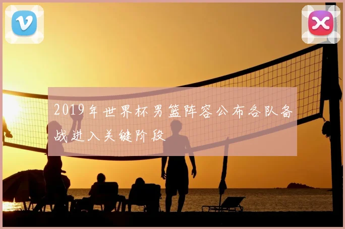 2019年世界杯男篮阵容公布各队备战进入关键阶段