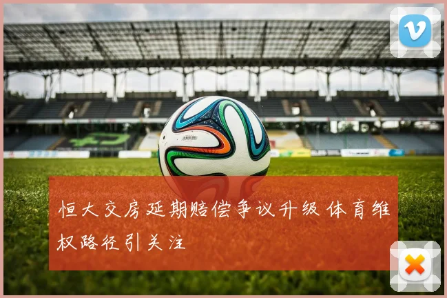 恒大交房延期赔偿争议升级 体育维权路径引关注
