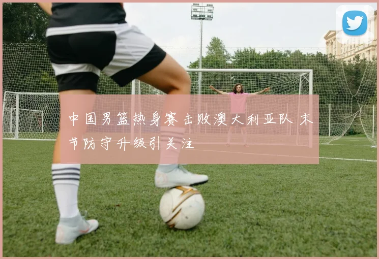 中国男篮热身赛击败澳大利亚队 末节防守升级引关注
